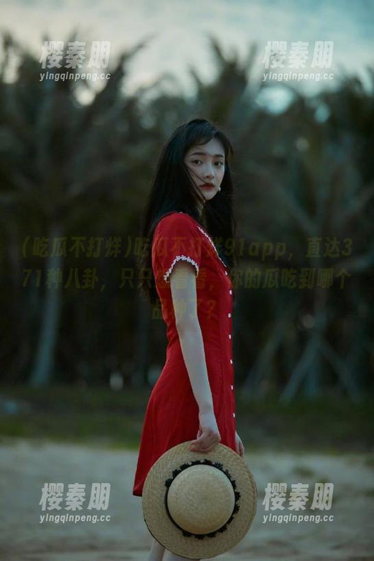 吃瓜不打烊91app，直达371种八卦，只只想看看，你的瓜吃到哪个品种了？