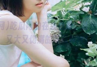 吃瓜网的在线更新，给我带来了又大又饱满的吃瓜体验！